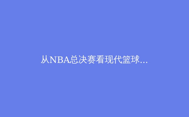 从NBA总决赛看现代篮球的战术演变：数据分析如何重塑比赛格局 - 2
