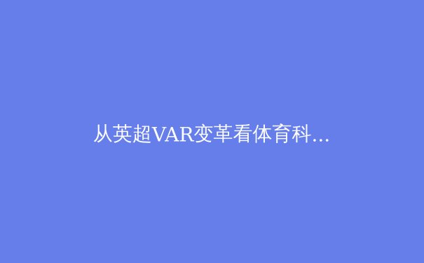 从英超VAR变革看体育科技伦理：数据公正与人文温度的博弈 - 3